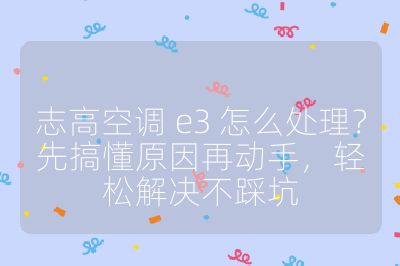 志高空调 e3 怎么处理？先搞懂原因再动手，轻松解决不踩坑