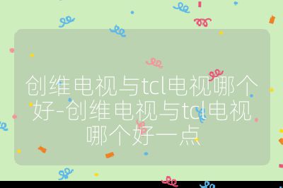 创维电视与tcl电视哪个好-创维电视与tcl电视哪个好一点