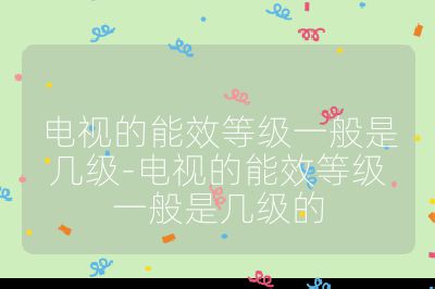 电视的能效等级一般是几级-电视的能效等级一般是几级的