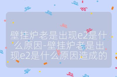 壁挂炉老是出现e2是什么原因-壁挂炉老是出现e2是什么原因造成的