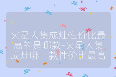 火星人集成灶性价比最高的是哪款-火星人集成灶哪一款性价比最高