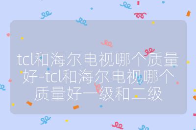 tcl和海尔电视哪个质量好-tcl和海尔电视哪个质量好一级和二级