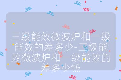 三级能效微波炉和一级能效的差多少-三级能效微波炉和一级能效的差多少钱