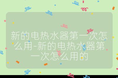 新的电热水器第一次怎么用-新的电热水器第一次怎么用的