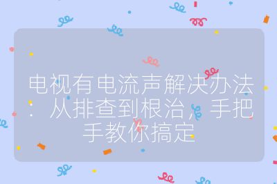电视有电流声解决办法：从排查到根治，手把手教你搞定