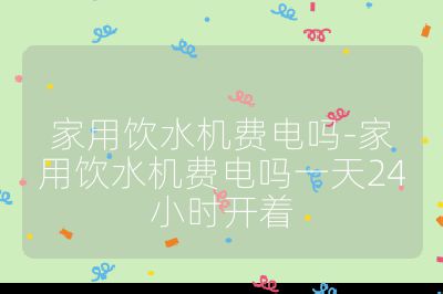 家用饮水机费电吗-家用饮水机费电吗一天24小时开着