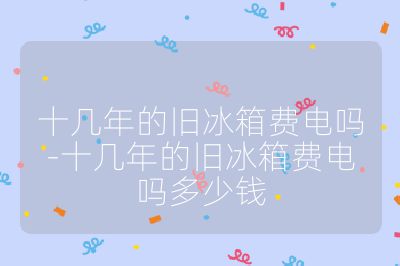 十几年的旧冰箱费电吗-十几年的旧冰箱费电吗多少钱