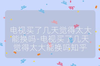 电视买了几天觉得太大能换吗-电视买了几天觉得太大能换吗知乎