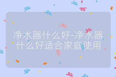净水器什么好-净水器什么好适合家庭使用
