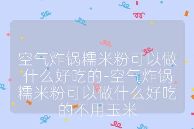 空气炸锅糯米粉可以做什么好吃的-空气炸锅糯米粉可以做什么好吃的不用玉米