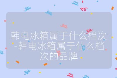 韩电冰箱属于什么档次-韩电冰箱属于什么档次的品牌