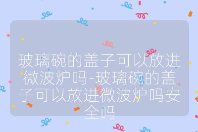 玻璃碗的盖子可以放进微波炉吗-玻璃碗的盖子可以放进微波炉吗安全吗