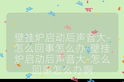 壁挂炉启动后声音大-怎么回事怎么办-壁挂炉启动后声音大-怎么回事怎么办啊