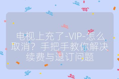 电视上充了-VIP-怎么取消?手把手教你解决续费与退订问题