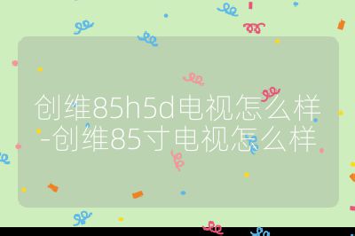 创维85h5d电视怎么样-创维85寸电视怎么样