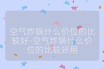 空气炸锅什么价位的比较好-空气炸锅什么价位的比较好用