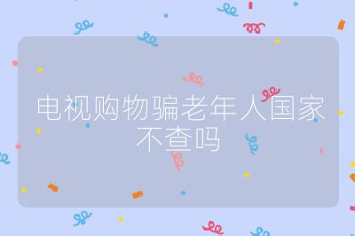 电视购物骗老年人国家不查吗