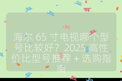 海尔 65 寸电视哪个型号比较好？2025 高性价比型号推荐 + 选购指南