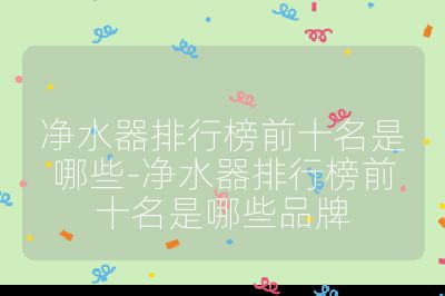 净水器排行榜前十名是哪些-净水器排行榜前十名是哪些品牌