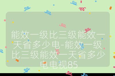 能效一级比三级能效一天省多少电-能效一级比三级能效一天省多少电电视85