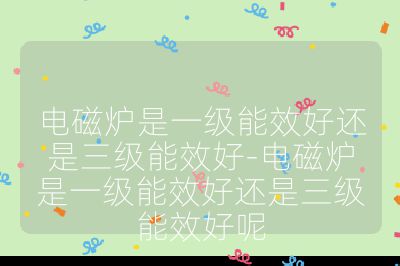 电磁炉是一级能效好还是三级能效好-电磁炉是一级能效好还是三级能效好呢