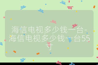 海信电视多少钱一台-海信电视多少钱一台55寸