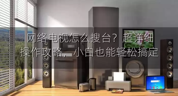 网络电视怎么搜台？超详细操作攻略，小白也能轻松搞定