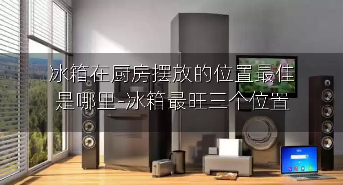 冰箱在厨房摆放的位置最佳是哪里-冰箱最旺三个位置