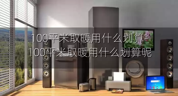 100平米取暖用什么划算-100平米取暖用什么划算呢