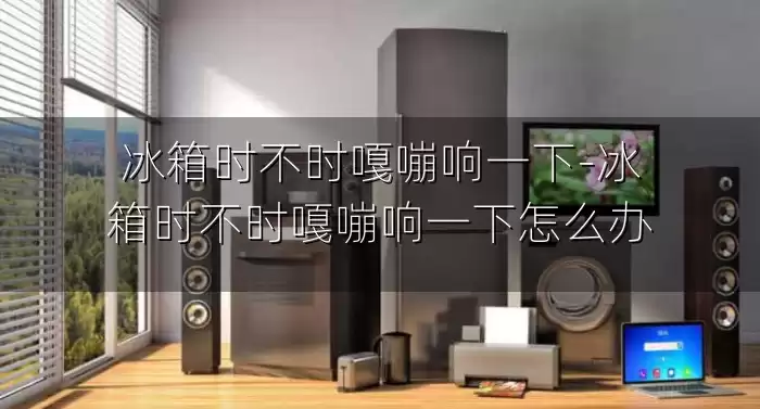 冰箱时不时嘎嘣响一下-冰箱时不时嘎嘣响一下怎么办