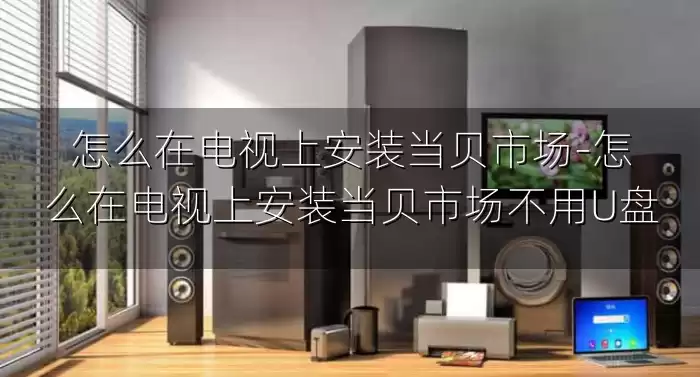 怎么在电视上安装当贝市场-怎么在电视上安装当贝市场不用U盘