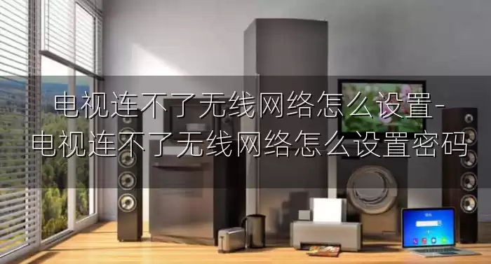 电视连不了无线网络怎么设置-电视连不了无线网络怎么设置密码
