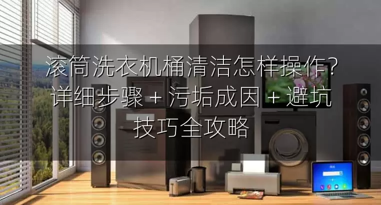 滚筒洗衣机桶清洁怎样操作？详细步骤 + 污垢成因 + 避坑技巧全攻略