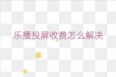 乐播投屏收费怎么解决