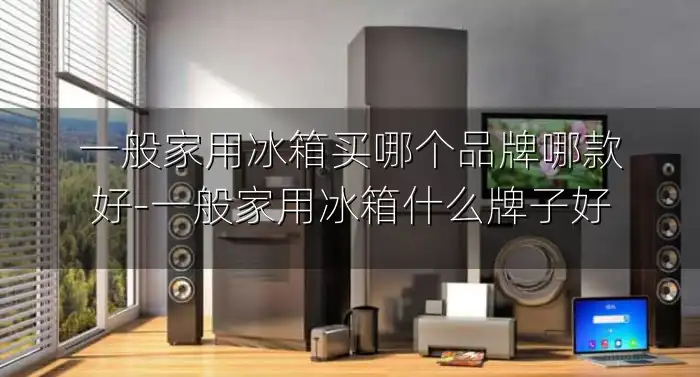 一般家用冰箱买哪个品牌哪款好-一般家用冰箱什么牌子好