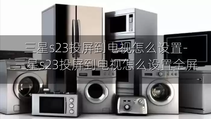 三星s23投屏到电视怎么设置-三星s23投屏到电视怎么设置全屏